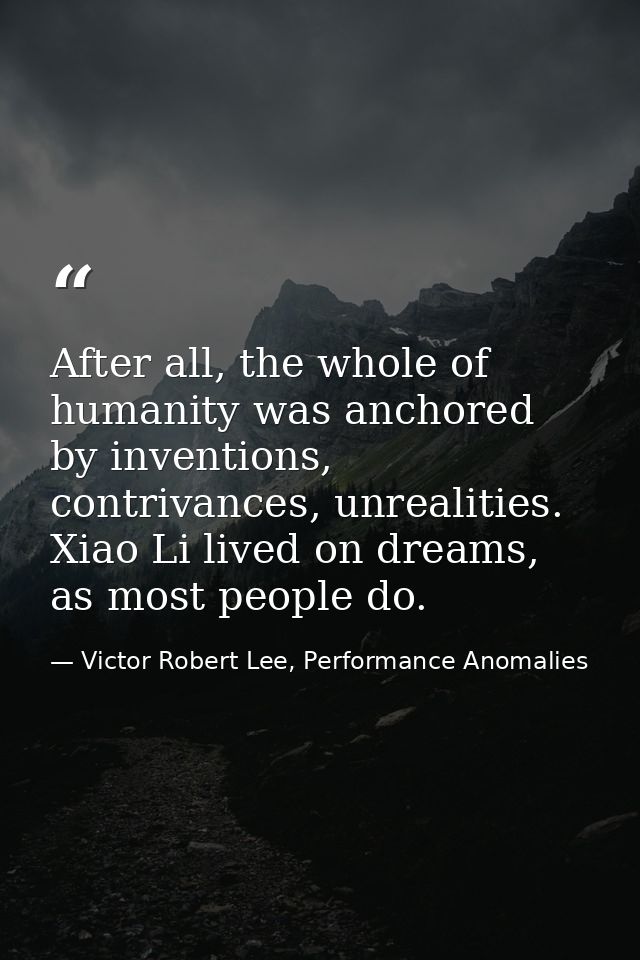 After all, the whole of humanity was anchored by inventions, contrivances, unrealities. Xiao Li lived on dreams, as most — Victor Robert Lee, Performance Anomalies