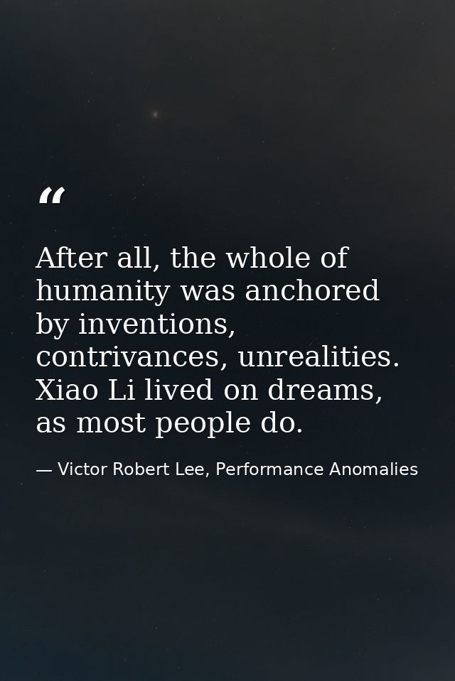 After all, the whole of humanity was anchored by inventions, contrivances, unrealities. Xiao Li lived on dreams, as most — Victor Robert Lee, Performance Anomalies