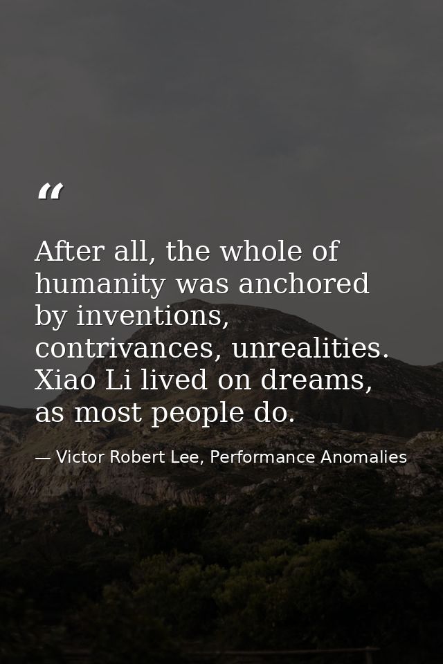 After all, the whole of humanity was anchored by inventions, contrivances, unrealities. Xiao Li lived on dreams, as most — Victor Robert Lee, Performance Anomalies