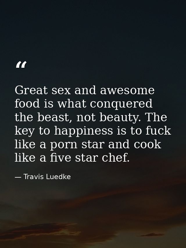 Great sex and awesome food is what conquered the beast, not beauty. The key to happiness is to fuck like a porn star and — Travis Luedke
