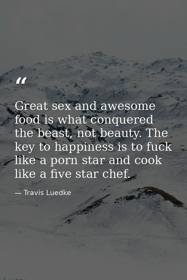 Great sex and awesome food is what conquered the beast, not beauty. The key to happiness is to fuck like a porn star and — Travis Luedke