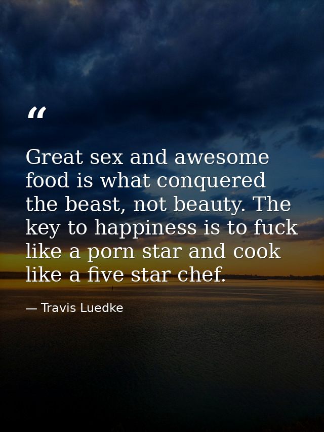 Great sex and awesome food is what conquered the beast, not beauty. The key to happiness is to fuck like a porn star and — Travis Luedke