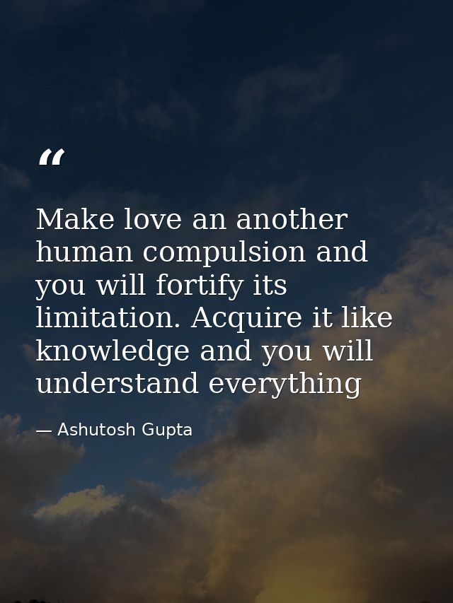 Make love an another human compulsion and you will fortify its limitation. Acquire it like knowledge and you will unders — Ashutosh Gupta