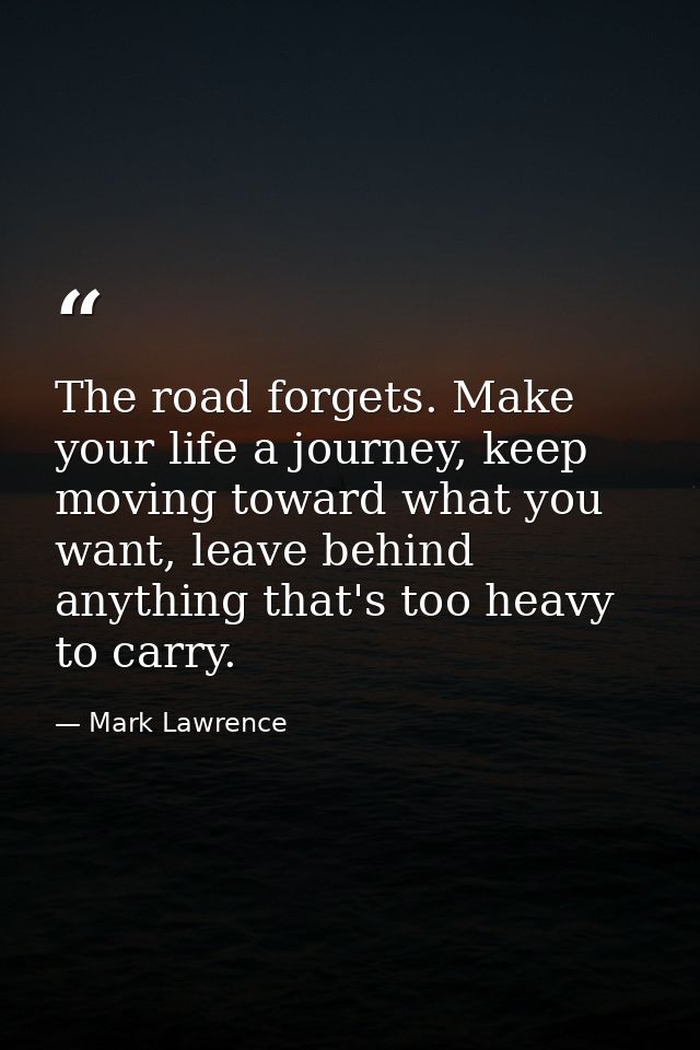 The road forgets. Make your life a journey, keep moving toward what you want, leave behind anything that's too heavy to  — Mark Lawrence