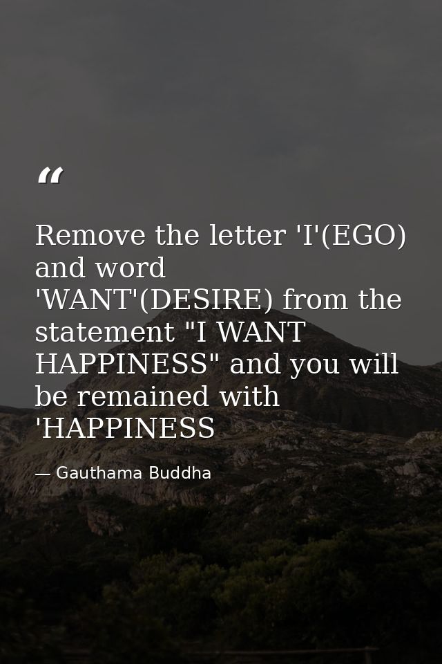 Remove the letter 'I'(EGO) and word 'WANT'(DESIRE) from the statement "I WANT HAPPINESS" and you will be remained with ' — Gauthama Buddha