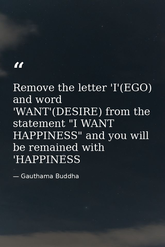 Remove the letter 'I'(EGO) and word 'WANT'(DESIRE) from the statement "I WANT HAPPINESS" and you will be remained with ' — Gauthama Buddha