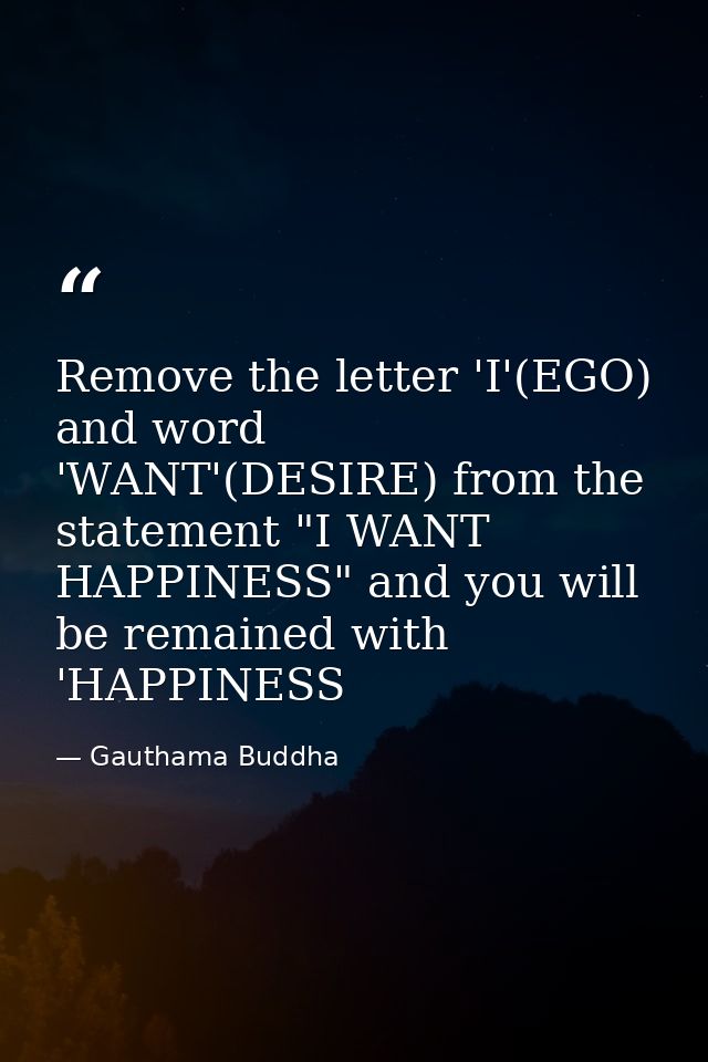Remove the letter 'I'(EGO) and word 'WANT'(DESIRE) from the statement "I WANT HAPPINESS" and you will be remained with ' — Gauthama Buddha