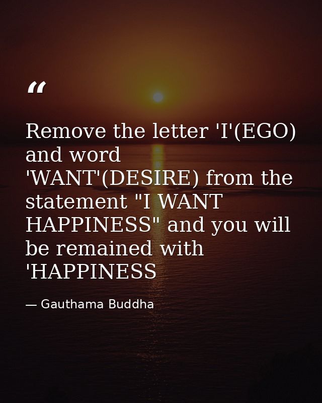 Remove the letter 'I'(EGO) and word 'WANT'(DESIRE) from the statement "I WANT HAPPINESS" and you will be remained with ' — Gauthama Buddha