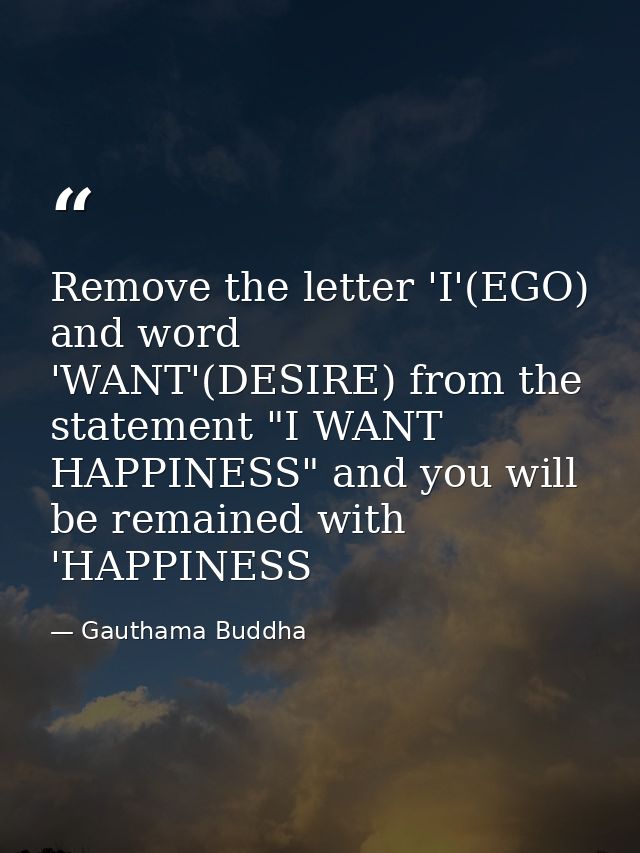 Remove the letter 'I'(EGO) and word 'WANT'(DESIRE) from the statement "I WANT HAPPINESS" and you will be remained with ' — Gauthama Buddha