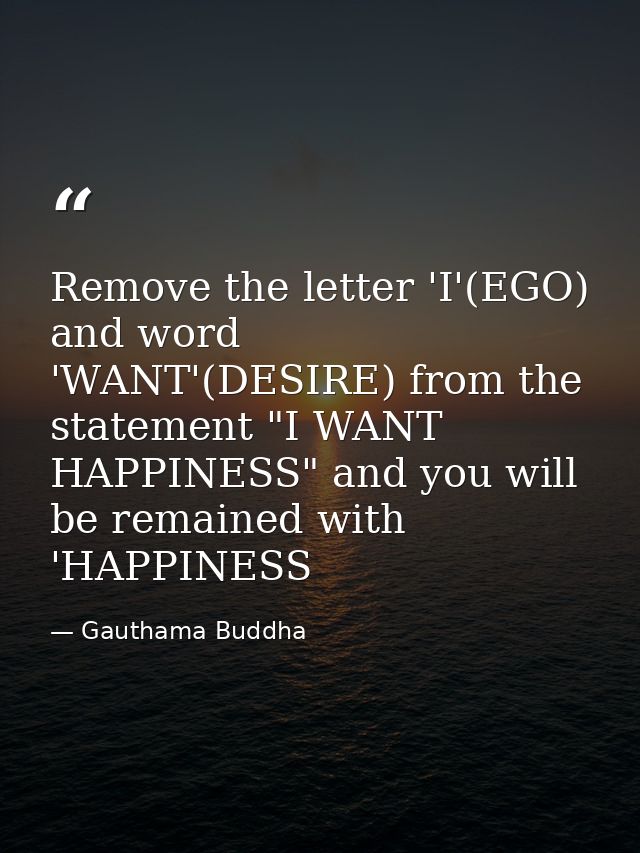 Remove the letter 'I'(EGO) and word 'WANT'(DESIRE) from the statement "I WANT HAPPINESS" and you will be remained with ' — Gauthama Buddha