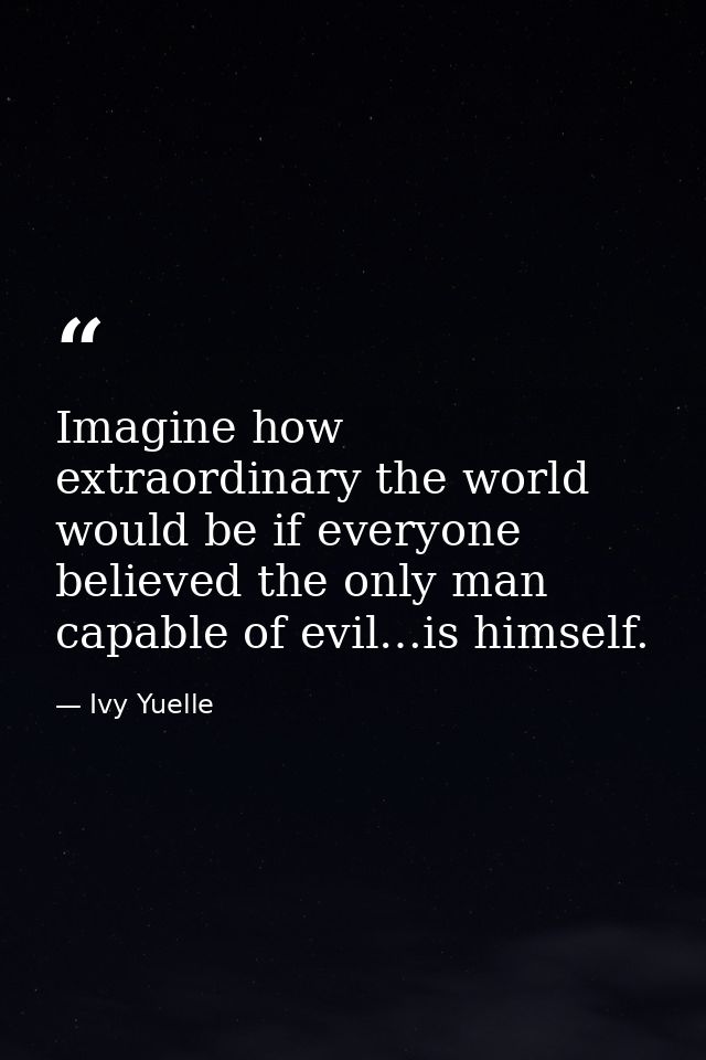 Imagine how extraordinary the world would be if everyone believed the only man capable of evil…is himself. — Ivy Yuelle