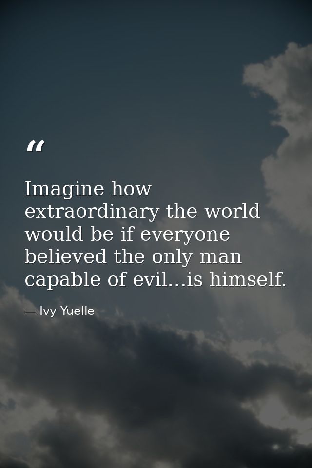 Imagine how extraordinary the world would be if everyone believed the only man capable of evil…is himself. — Ivy Yuelle