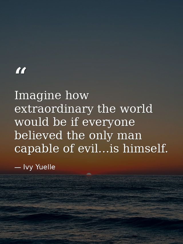 Imagine how extraordinary the world would be if everyone believed the only man capable of evil…is himself. — Ivy Yuelle