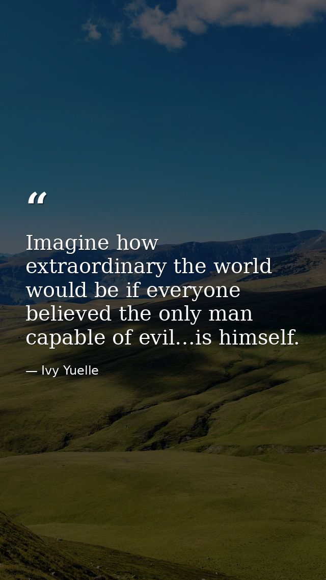 Imagine how extraordinary the world would be if everyone believed the only man capable of evil…is himself. — Ivy Yuelle