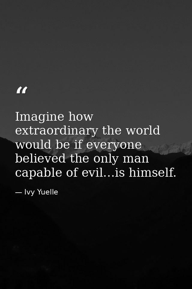 Imagine how extraordinary the world would be if everyone believed the only man capable of evil…is himself. — Ivy Yuelle