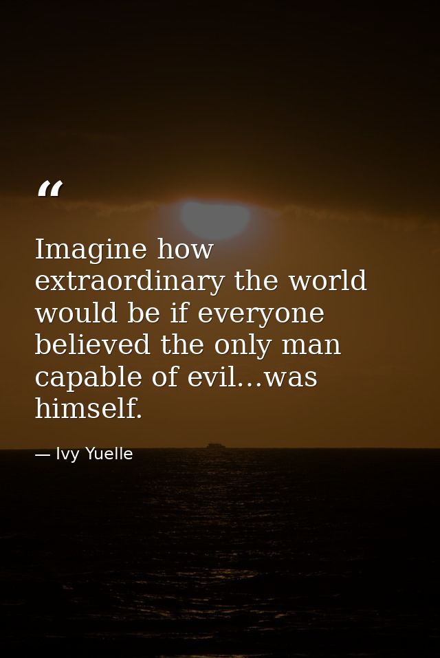 Imagine how extraordinary the world would be if everyone believed the only man capable of evil…was himself. — Ivy Yuelle
