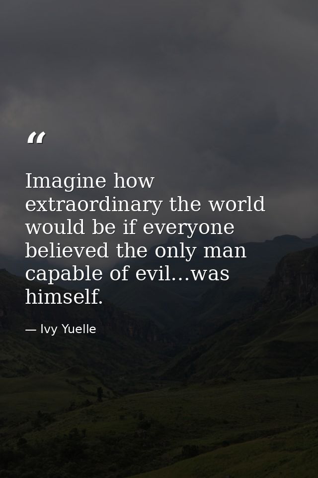 Imagine how extraordinary the world would be if everyone believed the only man capable of evil…was himself. — Ivy Yuelle