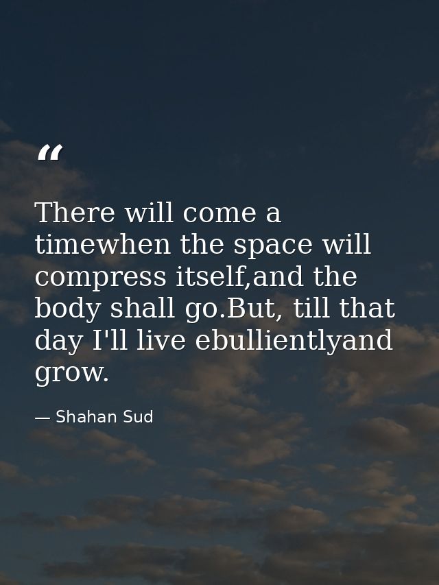 There will come a timewhen the space will compress itself,and the body shall go.But, till that day I'll live ebulliently — Shahan Sud