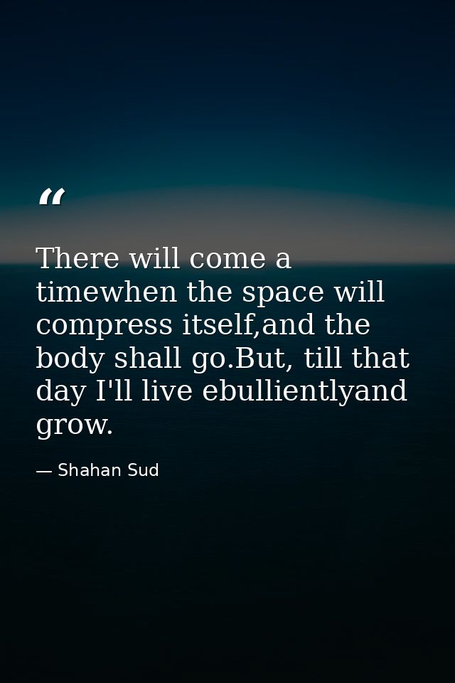There will come a timewhen the space will compress itself,and the body shall go.But, till that day I'll live ebulliently — Shahan Sud