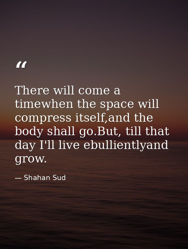 There will come a timewhen the space will compress itself,and the body shall go.But, till that day I'll live ebulliently — Shahan Sud