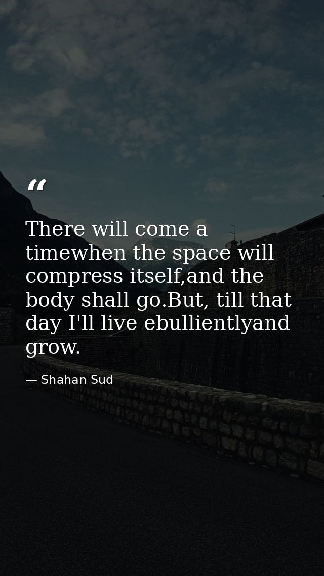 There will come a timewhen the space will compress itself,and the body shall go.But, till that day I'll live ebulliently — Shahan Sud