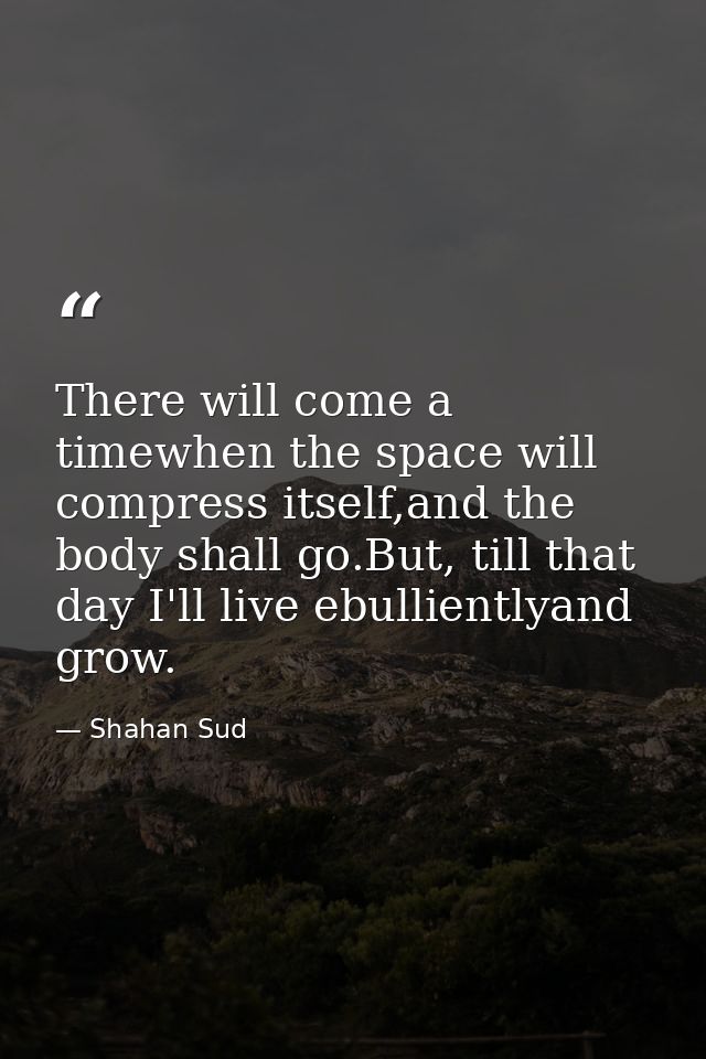 There will come a timewhen the space will compress itself,and the body shall go.But, till that day I'll live ebulliently — Shahan Sud