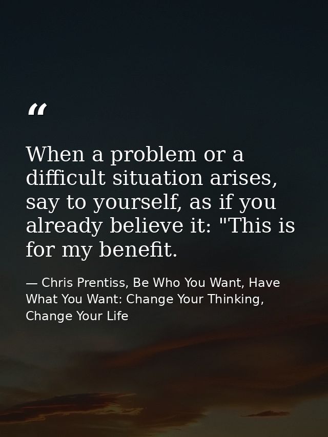 When a problem or a difficult situation arises, say to yourself, as if you already believe it: "This is for my benefit. — Chris Prentiss, Be Who You Want, Have What You Want: Change Your Thinking, Change Your Life