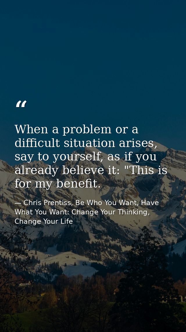 When a problem or a difficult situation arises, say to yourself, as if you already believe it: "This is for my benefit. — Chris Prentiss, Be Who You Want, Have What You Want: Change Your Thinking, Change Your Life