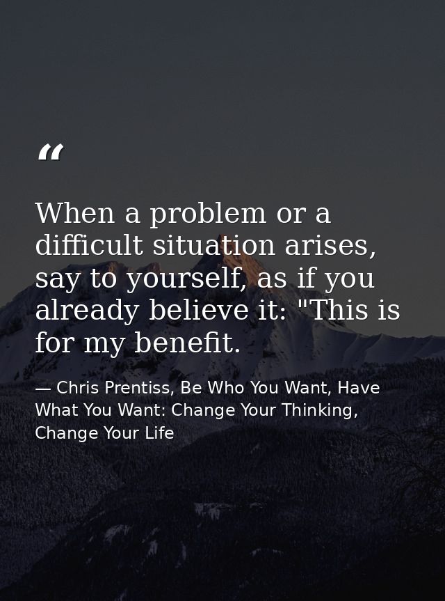 When a problem or a difficult situation arises, say to yourself, as if you already believe it: "This is for my benefit. — Chris Prentiss, Be Who You Want, Have What You Want: Change Your Thinking, Change Your Life
