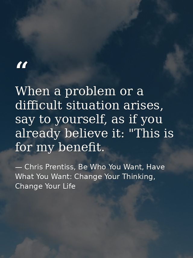 When a problem or a difficult situation arises, say to yourself, as if you already believe it: "This is for my benefit. — Chris Prentiss, Be Who You Want, Have What You Want: Change Your Thinking, Change Your Life