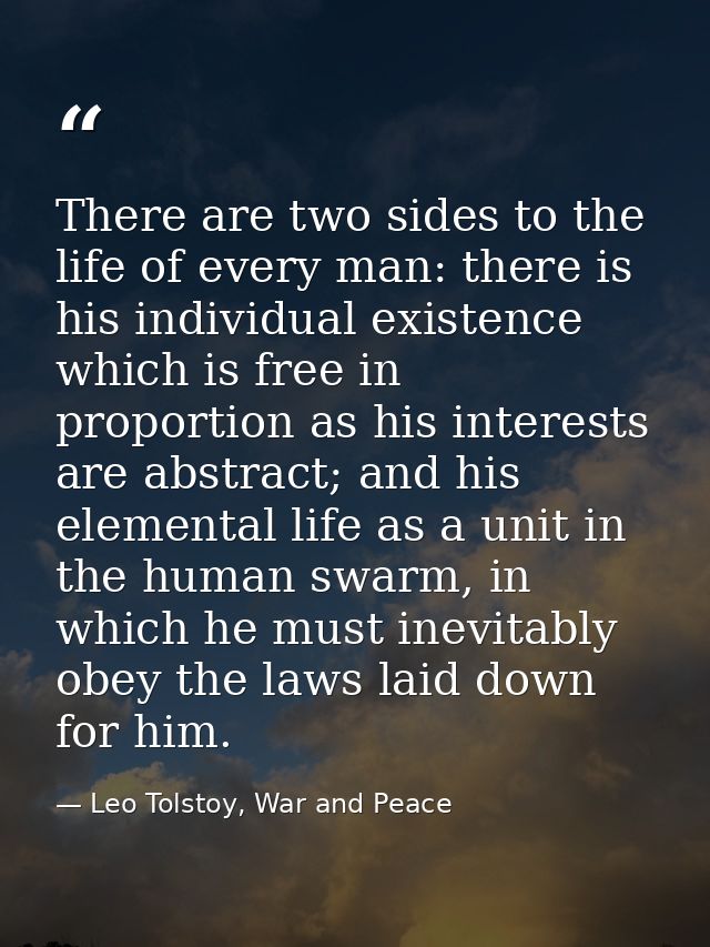 There are two sides to the life of every man: there is his individual existence which is free in proportion as his inter — Leo Tolstoy, War and Peace