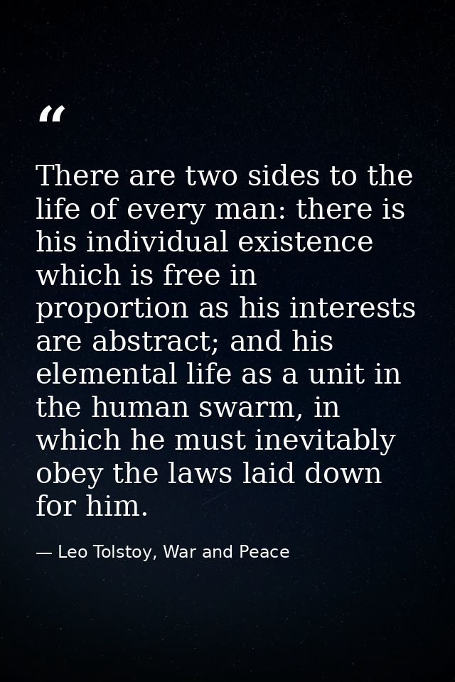 There are two sides to the life of every man: there is his individual existence which is free in proportion as his inter — Leo Tolstoy, War and Peace