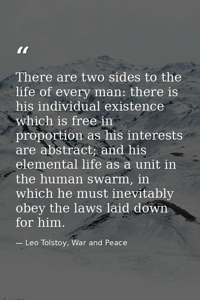 There are two sides to the life of every man: there is his individual existence which is free in proportion as his inter — Leo Tolstoy, War and Peace