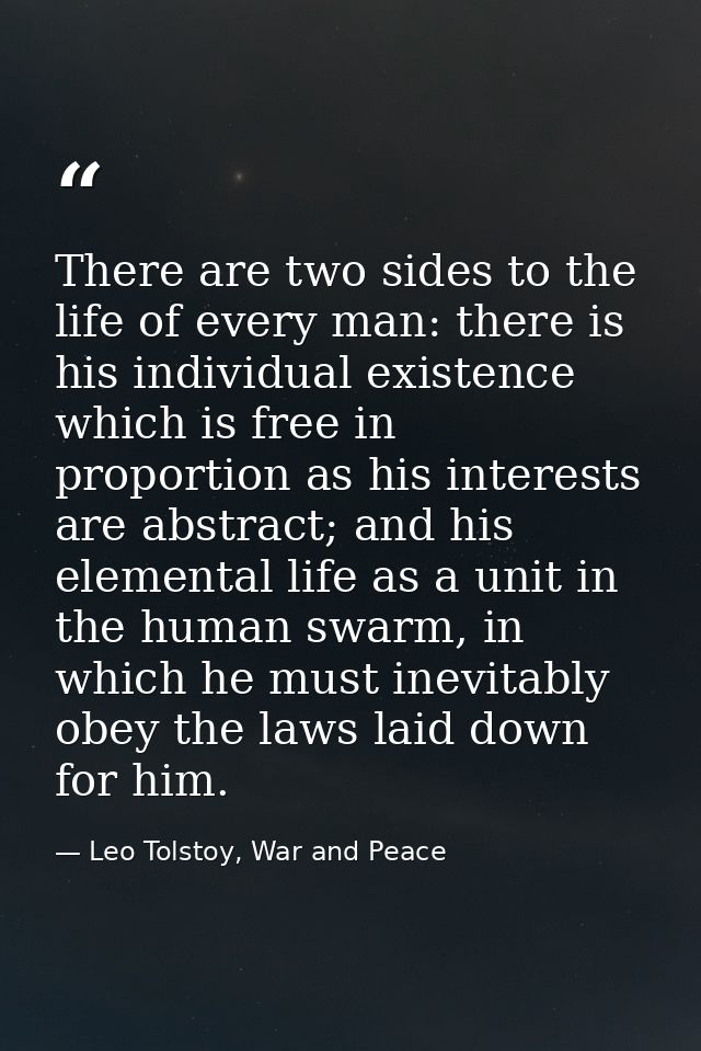 There are two sides to the life of every man: there is his individual existence which is free in proportion as his inter — Leo Tolstoy, War and Peace