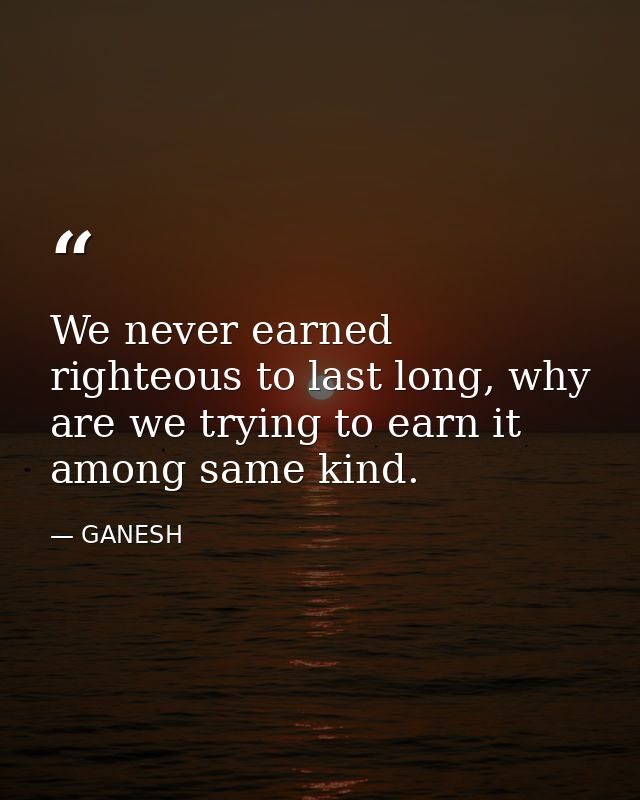 We never earned righteous to last long, why are we trying to earn it among same kind. — GANESH