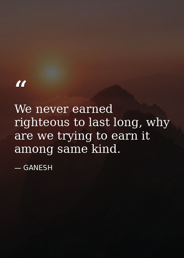 We never earned righteous to last long, why are we trying to earn it among same kind. — GANESH