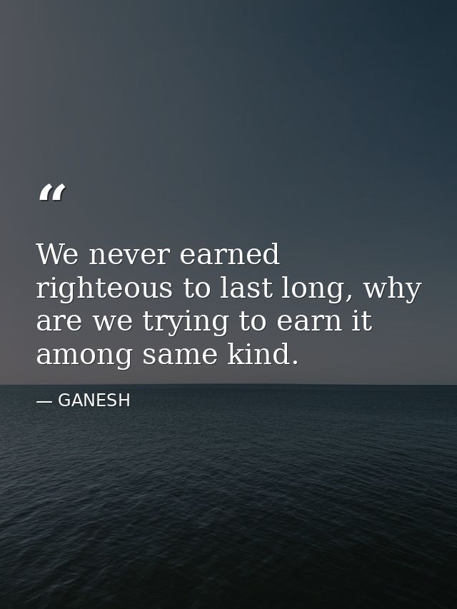 We never earned righteous to last long, why are we trying to earn it among same kind. — GANESH