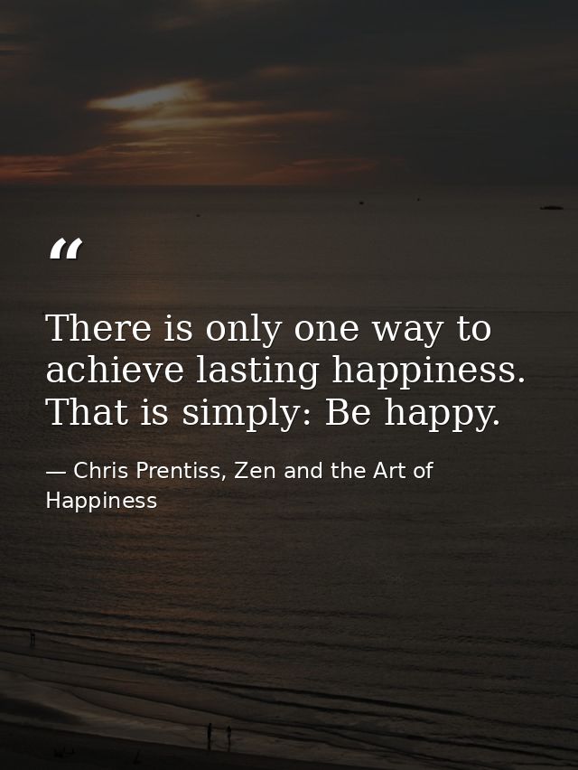There is only one way to achieve lasting happiness. That is simply: Be happy. — Chris Prentiss, Zen and the Art of Happiness