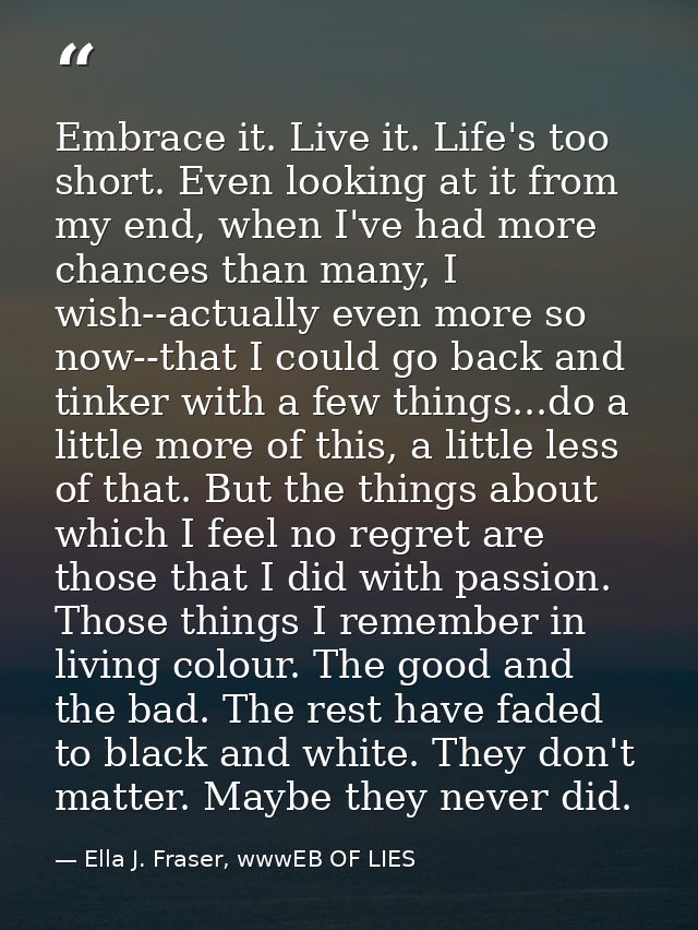 Embrace it. Live it. Life's too short. Even looking at it from my end, when I've had more chances than many, I wish--act — Ella J. Fraser, wwwEB OF LIES
