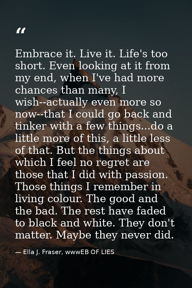 Embrace it. Live it. Life's too short. Even looking at it from my end, when I've had more chances than many, I wish--act — Ella J. Fraser, wwwEB OF LIES