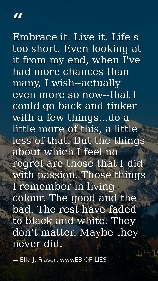 Embrace it. Live it. Life's too short. Even looking at it from my end, when I've had more chances than many, I wish--act — Ella J. Fraser, wwwEB OF LIES