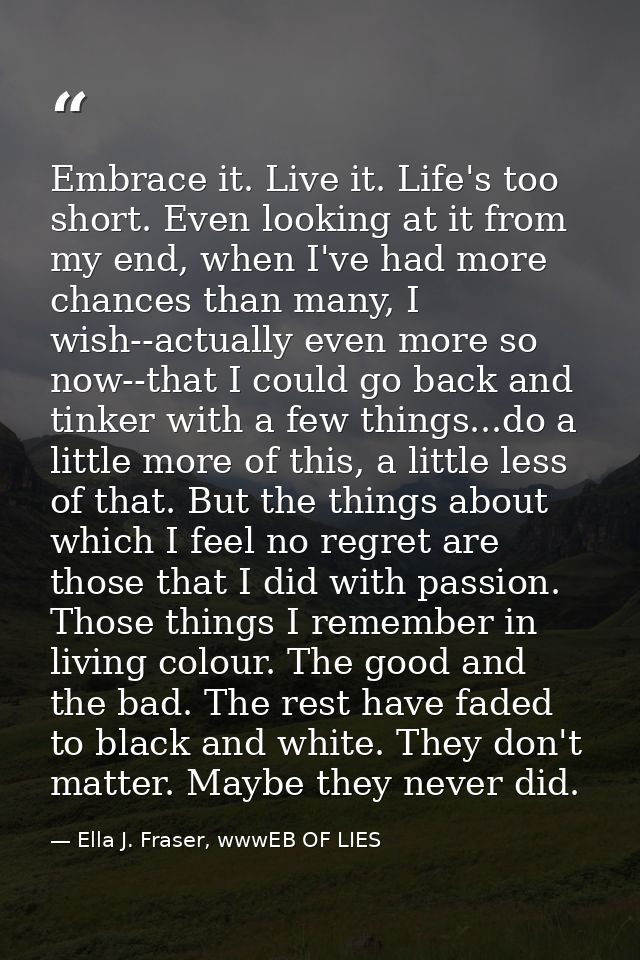 Embrace it. Live it. Life's too short. Even looking at it from my end, when I've had more chances than many, I wish--act — Ella J. Fraser, wwwEB OF LIES