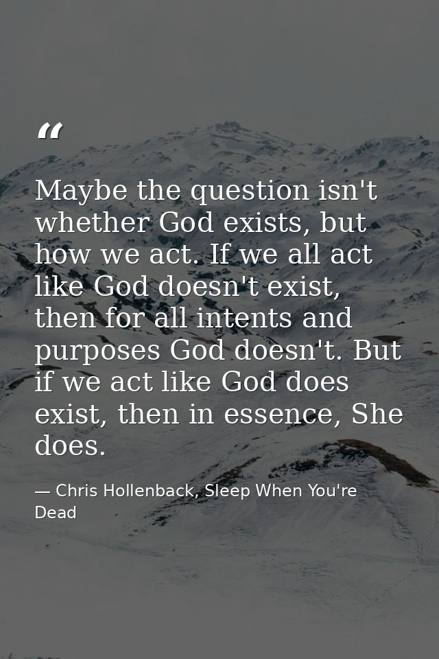 Maybe the question isn't whether God exists, but how we act. If we all act like God doesn't exist, then for all intents  — Chris Hollenback, Sleep When You're Dead