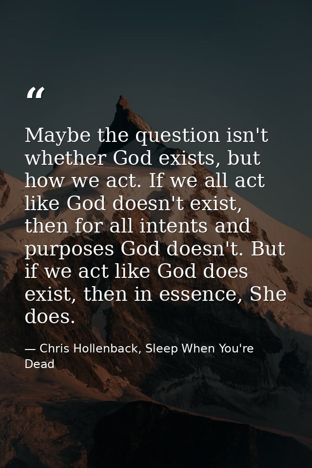 Maybe the question isn't whether God exists, but how we act. If we all act like God doesn't exist, then for all intents  — Chris Hollenback, Sleep When You're Dead