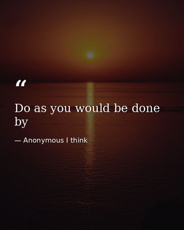 Do as you would be done by — Anonymous I think