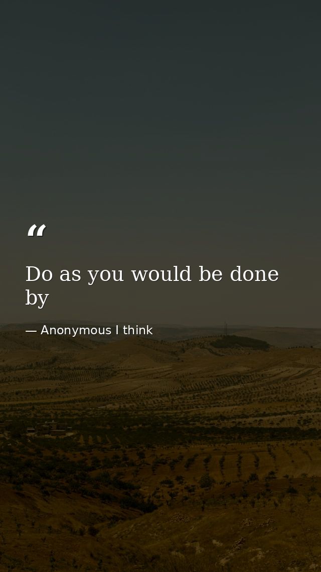 Do as you would be done by — Anonymous I think