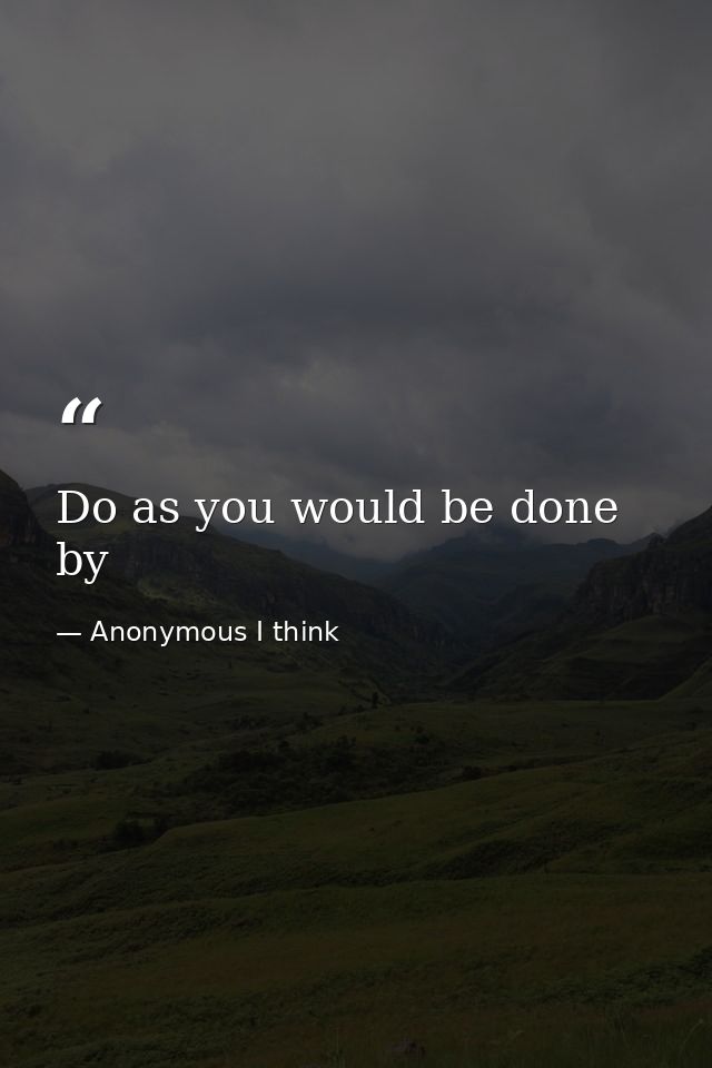 Do as you would be done by — Anonymous I think