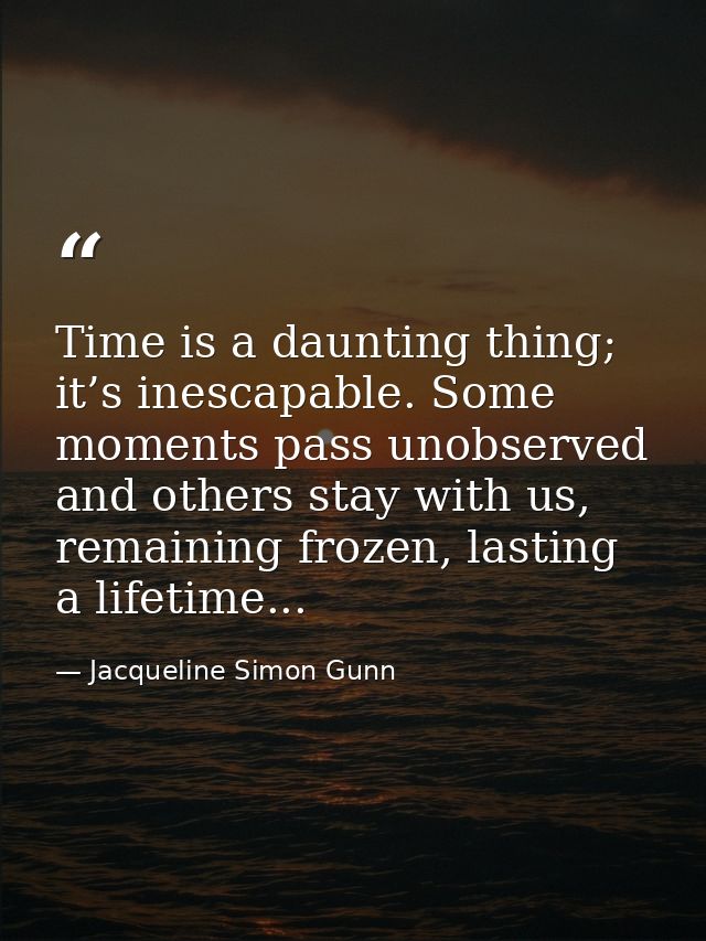 Time is a daunting thing; it’s inescapable. Some moments pass unobserved and others stay with us, remaining frozen, last — Jacqueline Simon Gunn