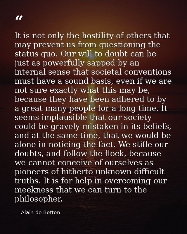 It is not only the hostility of others that may prevent us from questioning the status quo. Our will to doubt can be jus — Alain de Botton