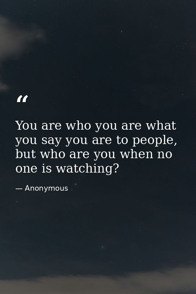 You are who you are what you say you are to people, but who are you when no one is watching? — Anonymous